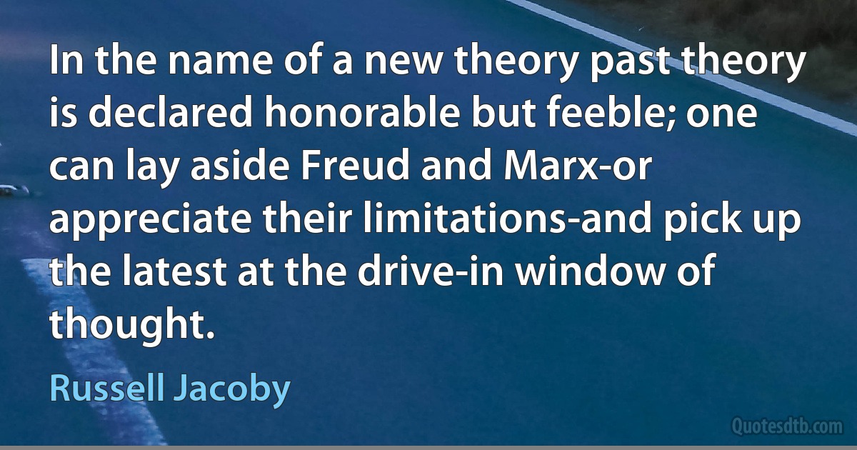 In the name of a new theory past theory is declared honorable but feeble; one can lay aside Freud and Marx-or appreciate their limitations-and pick up the latest at the drive-in window of thought. (Russell Jacoby)