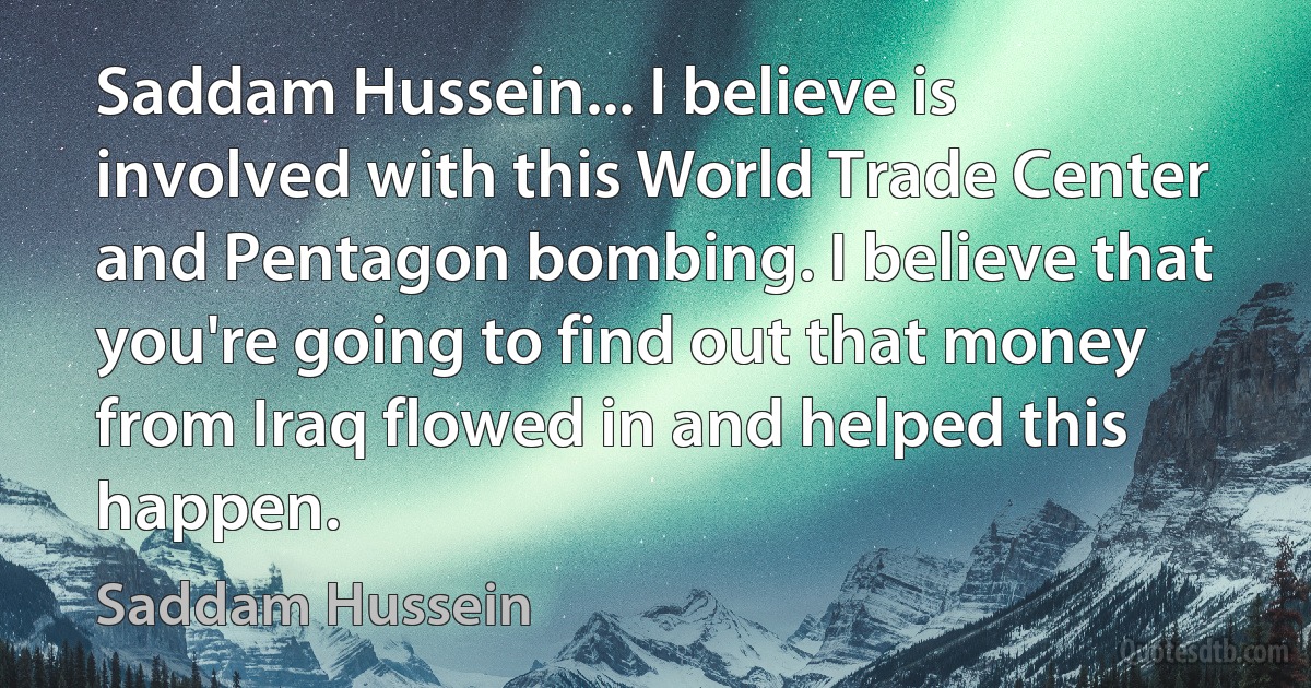 Saddam Hussein... I believe is involved with this World Trade Center and Pentagon bombing. I believe that you're going to find out that money from Iraq flowed in and helped this happen. (Saddam Hussein)