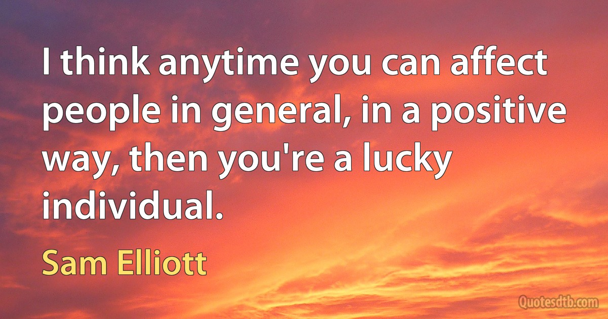 I think anytime you can affect people in general, in a positive way, then you're a lucky individual. (Sam Elliott)