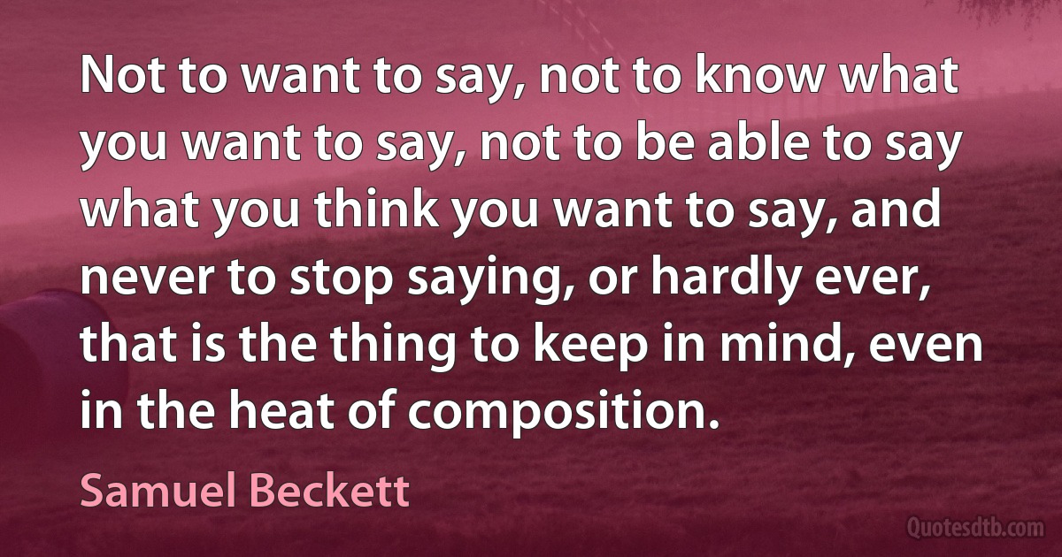 Not to want to say, not to know what you want to say, not to be able to say what you think you want to say, and never to stop saying, or hardly ever, that is the thing to keep in mind, even in the heat of composition. (Samuel Beckett)