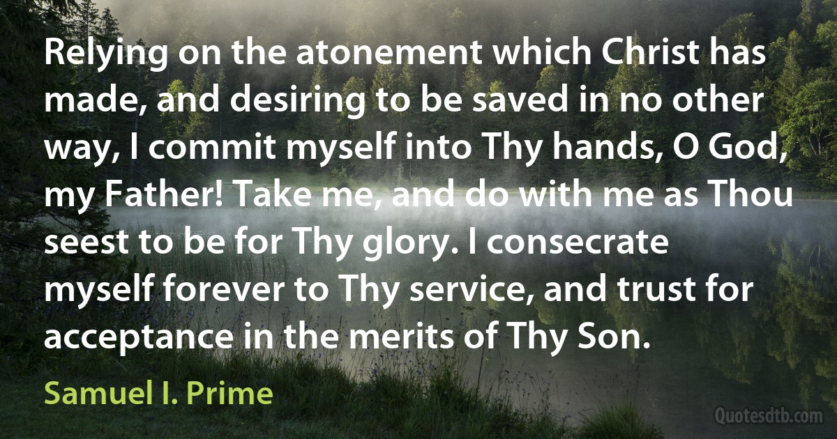 Relying on the atonement which Christ has made, and desiring to be saved in no other way, I commit myself into Thy hands, O God, my Father! Take me, and do with me as Thou seest to be for Thy glory. I consecrate myself forever to Thy service, and trust for acceptance in the merits of Thy Son. (Samuel I. Prime)