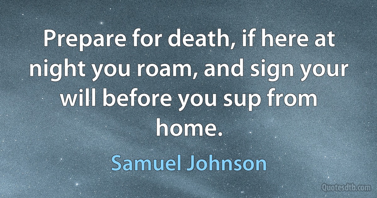 Prepare for death, if here at night you roam, and sign your will before you sup from home. (Samuel Johnson)