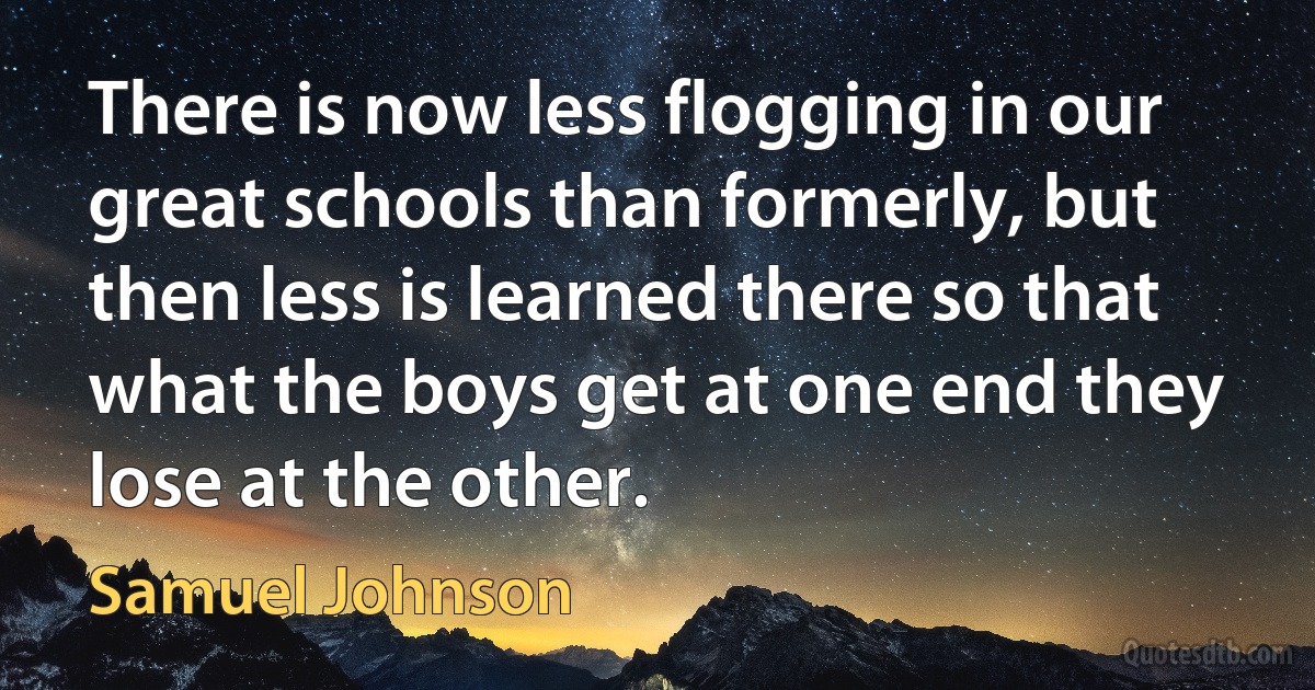 There is now less flogging in our great schools than formerly, but then less is learned there so that what the boys get at one end they lose at the other. (Samuel Johnson)