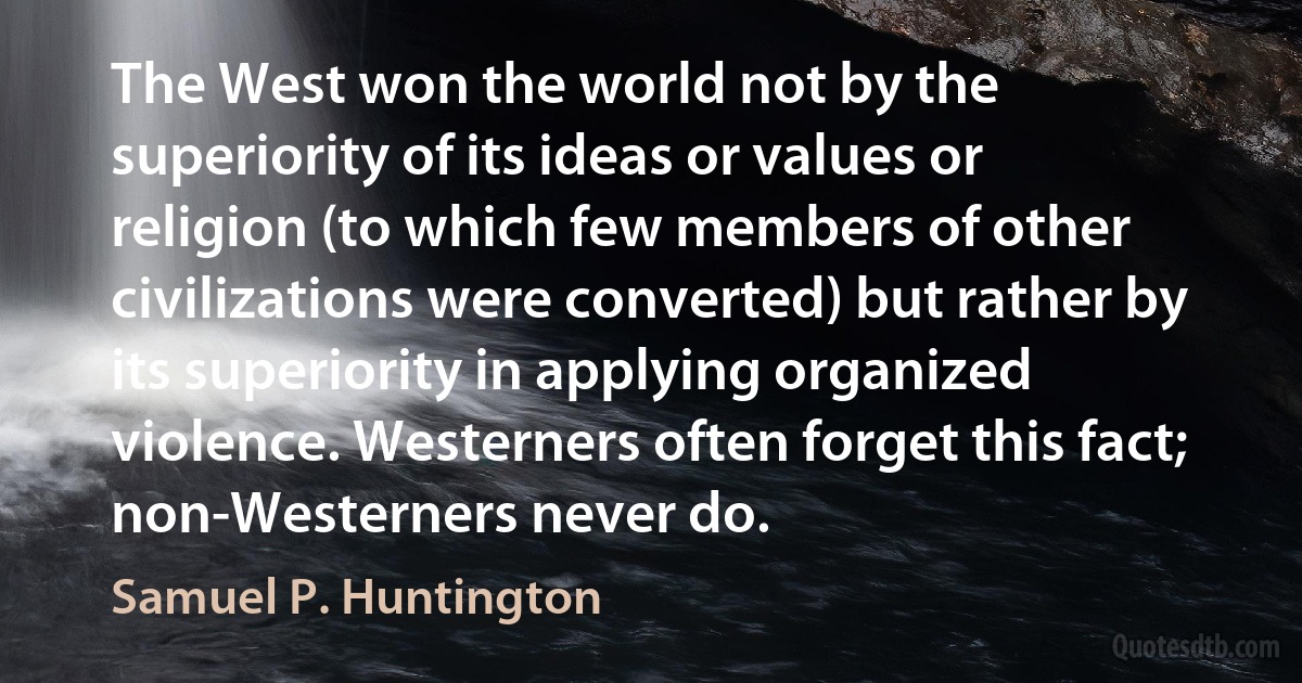 The West won the world not by the superiority of its ideas or values or religion (to which few members of other civilizations were converted) but rather by its superiority in applying organized violence. Westerners often forget this fact; non-Westerners never do. (Samuel P. Huntington)