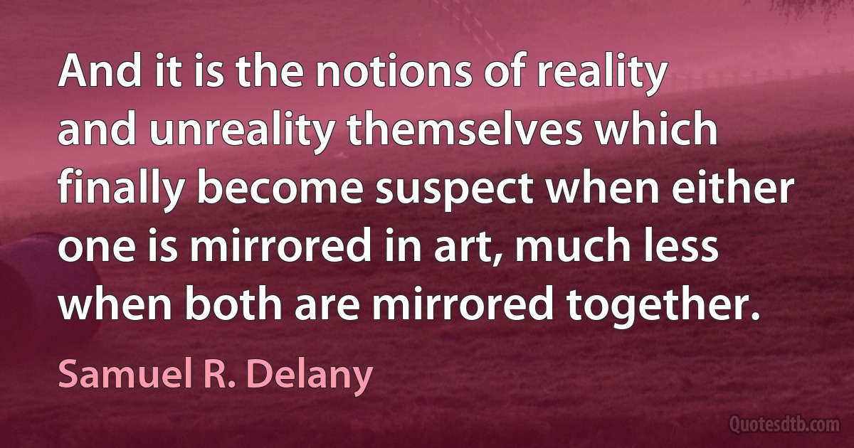 And it is the notions of reality and unreality themselves which finally become suspect when either one is mirrored in art, much less when both are mirrored together. (Samuel R. Delany)