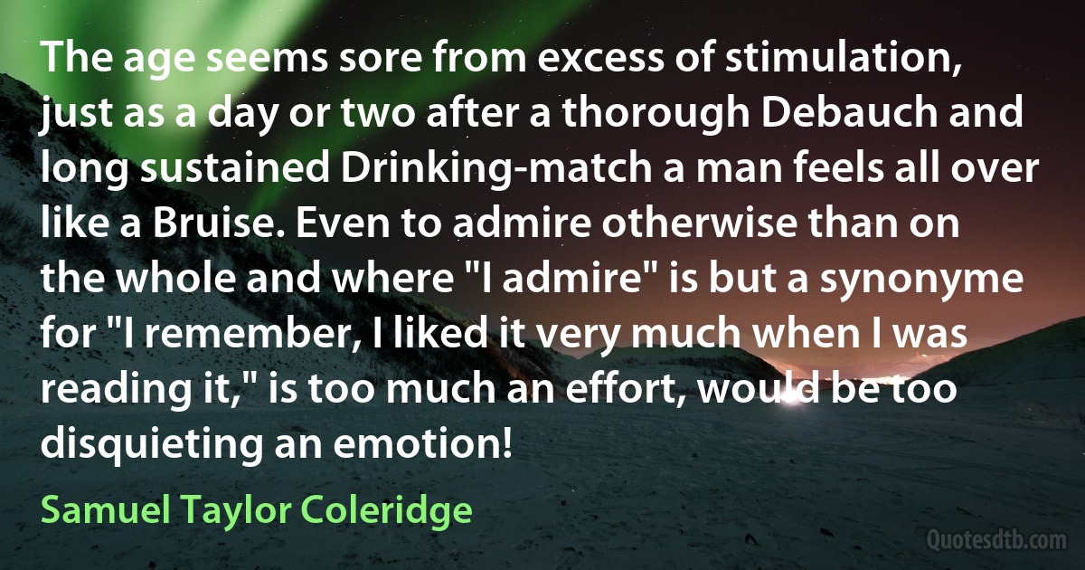 The age seems sore from excess of stimulation, just as a day or two after a thorough Debauch and long sustained Drinking-match a man feels all over like a Bruise. Even to admire otherwise than on the whole and where "I admire" is but a synonyme for "I remember, I liked it very much when I was reading it," is too much an effort, would be too disquieting an emotion! (Samuel Taylor Coleridge)