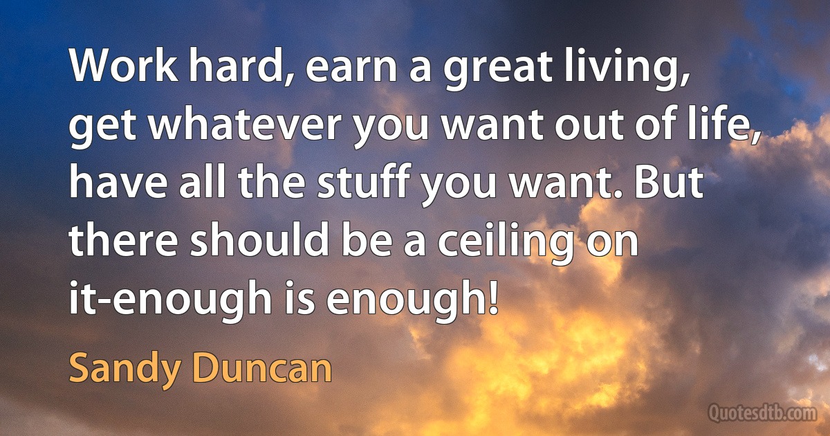 Work hard, earn a great living, get whatever you want out of life, have all the stuff you want. But there should be a ceiling on it-enough is enough! (Sandy Duncan)