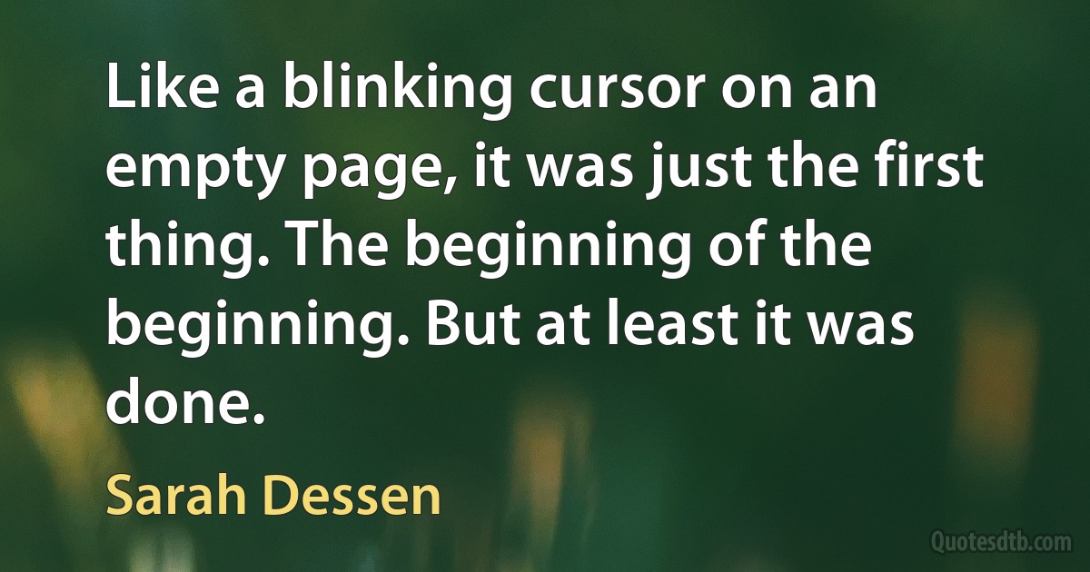 Like a blinking cursor on an empty page, it was just the first thing. The beginning of the beginning. But at least it was done. (Sarah Dessen)