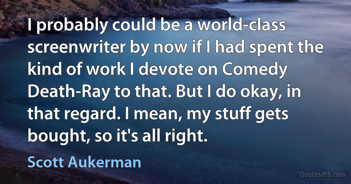 I probably could be a world-class screenwriter by now if I had spent the kind of work I devote on Comedy Death-Ray to that. But I do okay, in that regard. I mean, my stuff gets bought, so it's all right. (Scott Aukerman)