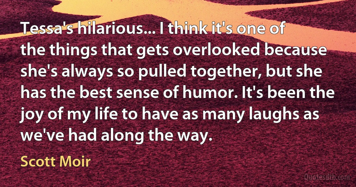 Tessa's hilarious... I think it's one of the things that gets overlooked because she's always so pulled together, but she has the best sense of humor. It's been the joy of my life to have as many laughs as we've had along the way. (Scott Moir)