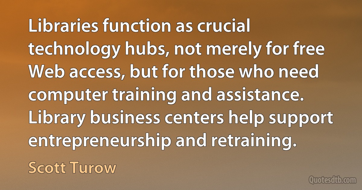 Libraries function as crucial technology hubs, not merely for free Web access, but for those who need computer training and assistance. Library business centers help support entrepreneurship and retraining. (Scott Turow)