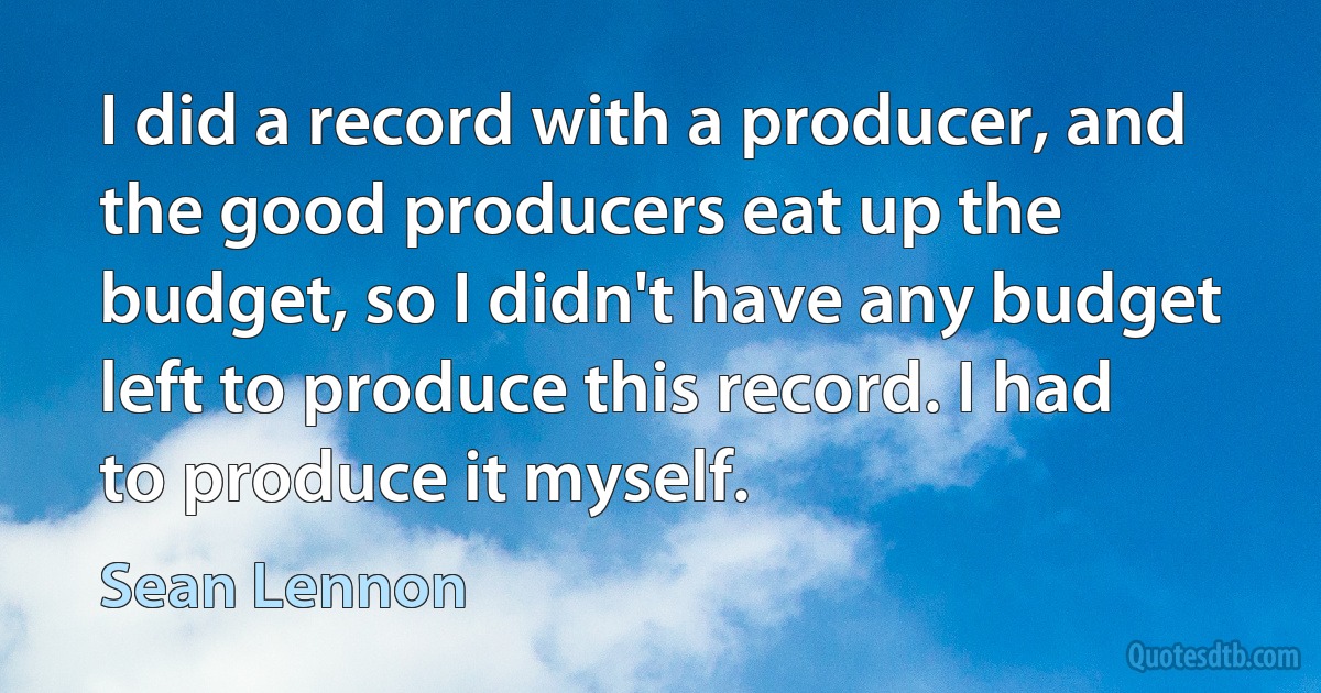 I did a record with a producer, and the good producers eat up the budget, so I didn't have any budget left to produce this record. I had to produce it myself. (Sean Lennon)