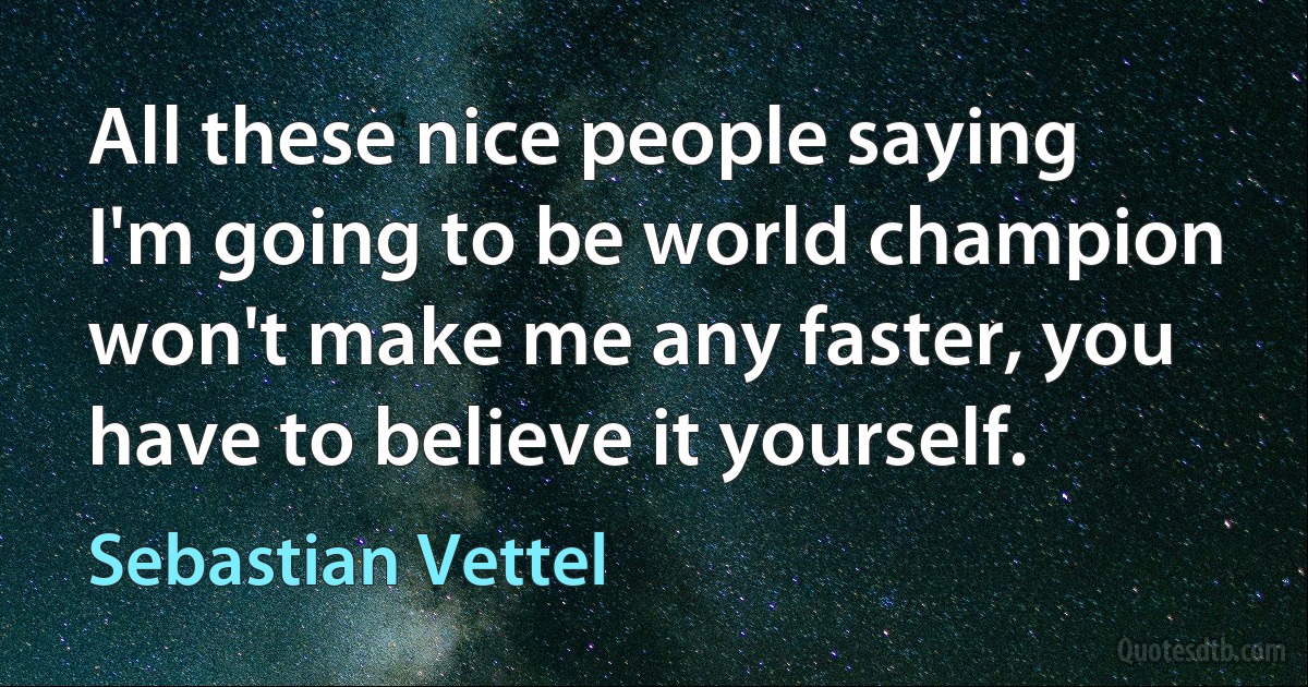 All these nice people saying I'm going to be world champion won't make me any faster, you have to believe it yourself. (Sebastian Vettel)