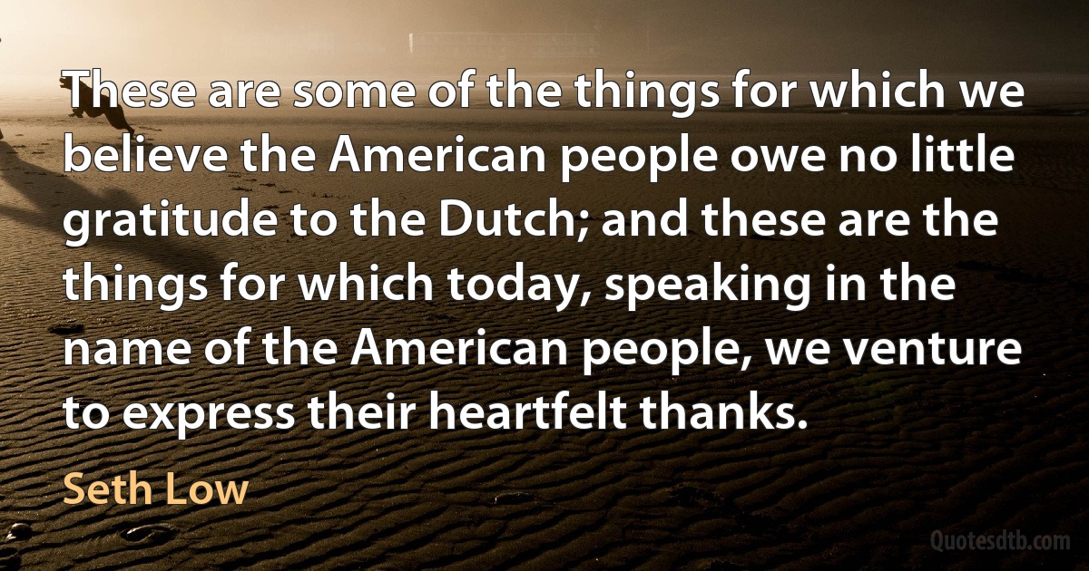 These are some of the things for which we believe the American people owe no little gratitude to the Dutch; and these are the things for which today, speaking in the name of the American people, we venture to express their heartfelt thanks. (Seth Low)