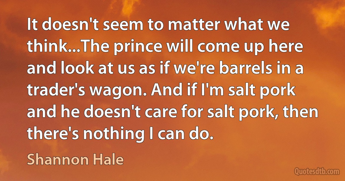 It doesn't seem to matter what we think...The prince will come up here and look at us as if we're barrels in a trader's wagon. And if I'm salt pork and he doesn't care for salt pork, then there's nothing I can do. (Shannon Hale)