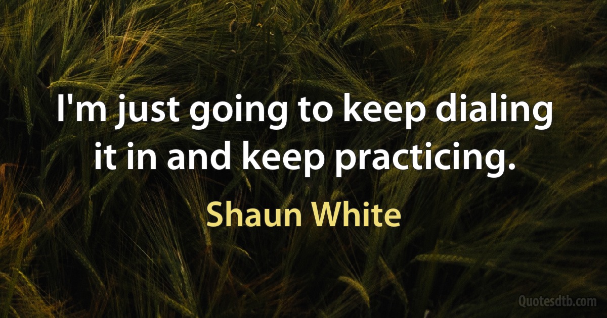 I'm just going to keep dialing it in and keep practicing. (Shaun White)