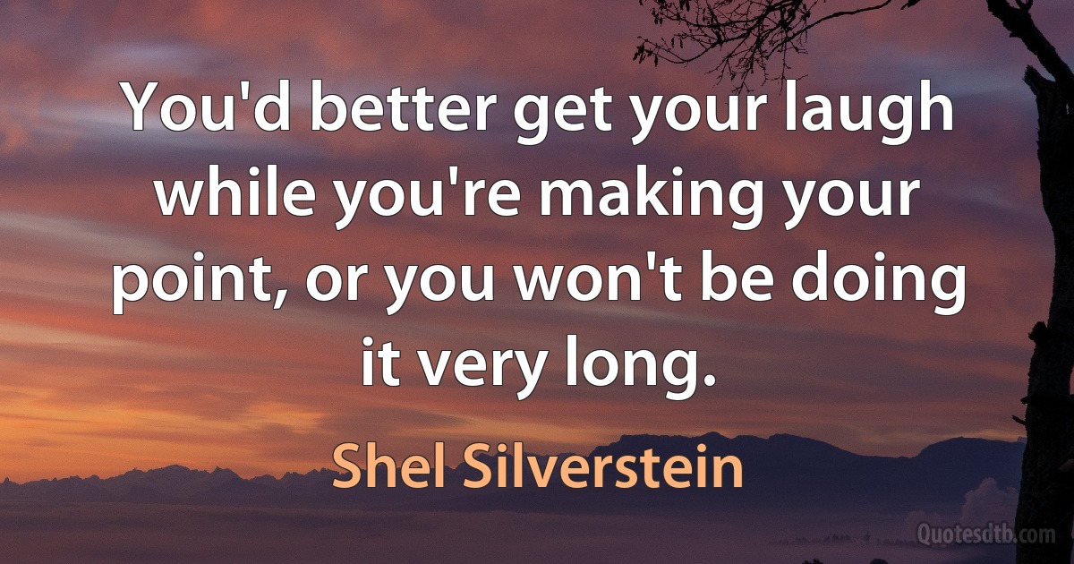 You'd better get your laugh while you're making your point, or you won't be doing it very long. (Shel Silverstein)