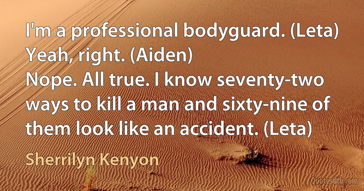 I'm a professional bodyguard. (Leta)
Yeah, right. (Aiden)
Nope. All true. I know seventy-two ways to kill a man and sixty-nine of them look like an accident. (Leta) (Sherrilyn Kenyon)