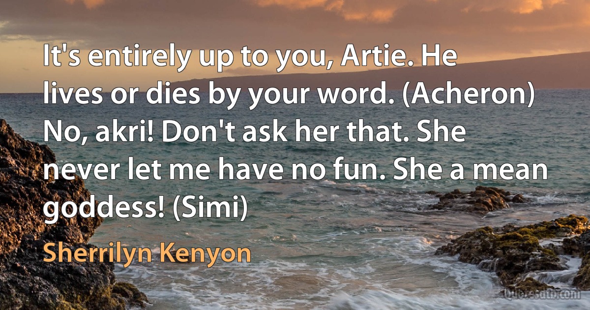 It's entirely up to you, Artie. He lives or dies by your word. (Acheron)
No, akri! Don't ask her that. She never let me have no fun. She a mean goddess! (Simi) (Sherrilyn Kenyon)