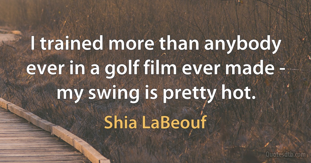 I trained more than anybody ever in a golf film ever made - my swing is pretty hot. (Shia LaBeouf)