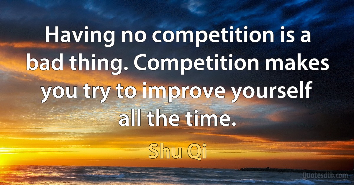 Having no competition is a bad thing. Competition makes you try to improve yourself all the time. (Shu Qi)