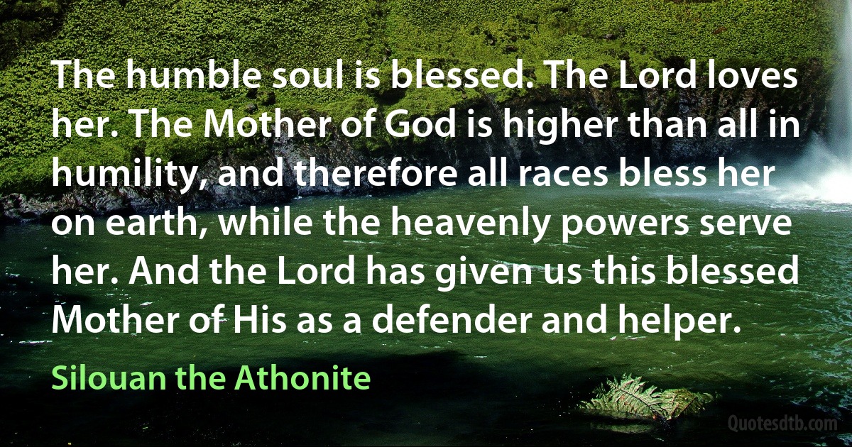 The humble soul is blessed. The Lord loves her. The Mother of God is higher than all in humility, and therefore all races bless her on earth, while the heavenly powers serve her. And the Lord has given us this blessed Mother of His as a defender and helper. (Silouan the Athonite)