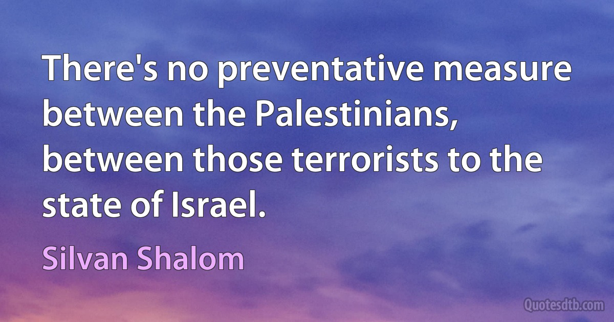 There's no preventative measure between the Palestinians, between those terrorists to the state of Israel. (Silvan Shalom)