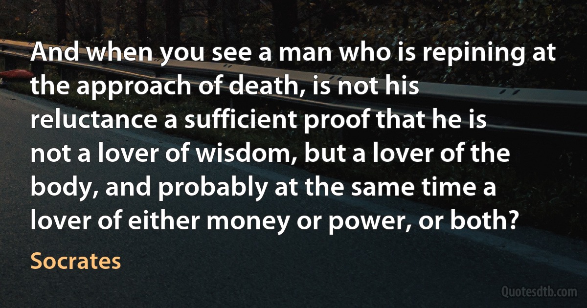 And when you see a man who is repining at the approach of death, is not his reluctance a sufficient proof that he is not a lover of wisdom, but a lover of the body, and probably at the same time a lover of either money or power, or both? (Socrates)