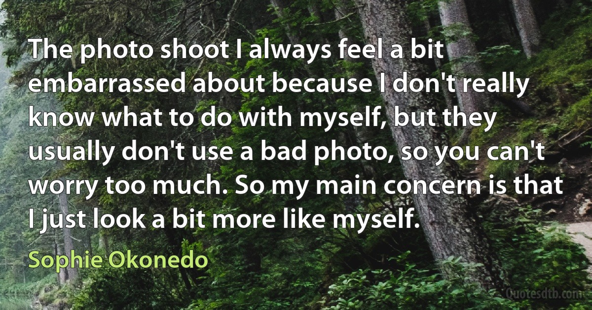 The photo shoot I always feel a bit embarrassed about because I don't really know what to do with myself, but they usually don't use a bad photo, so you can't worry too much. So my main concern is that I just look a bit more like myself. (Sophie Okonedo)