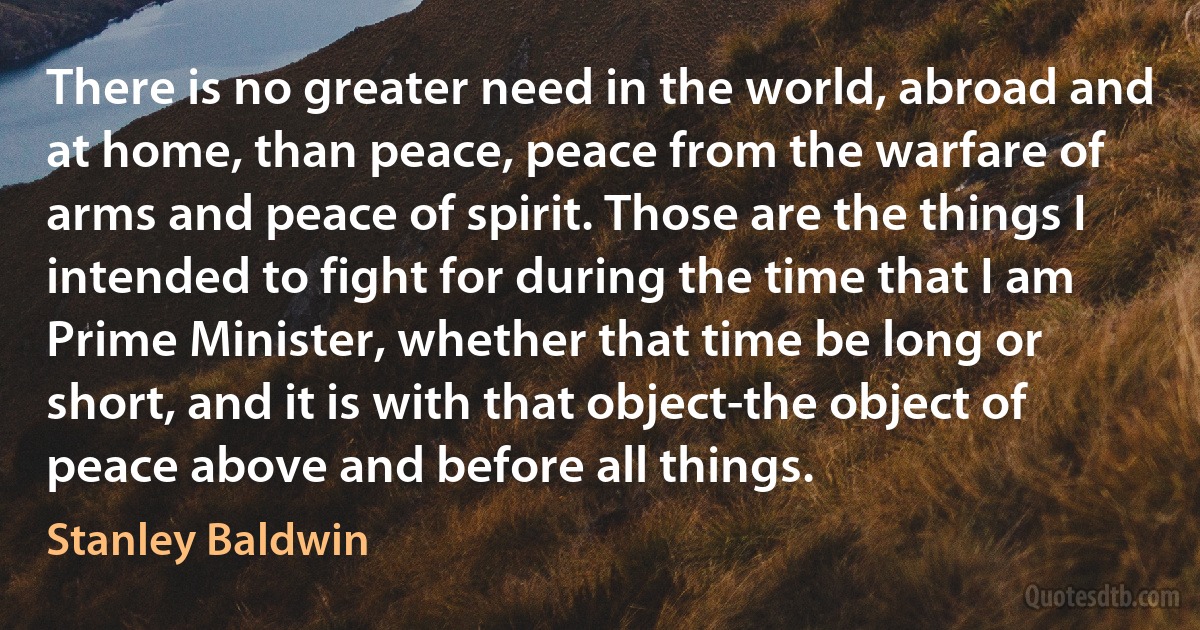 There is no greater need in the world, abroad and at home, than peace, peace from the warfare of arms and peace of spirit. Those are the things I intended to fight for during the time that I am Prime Minister, whether that time be long or short, and it is with that object-the object of peace above and before all things. (Stanley Baldwin)