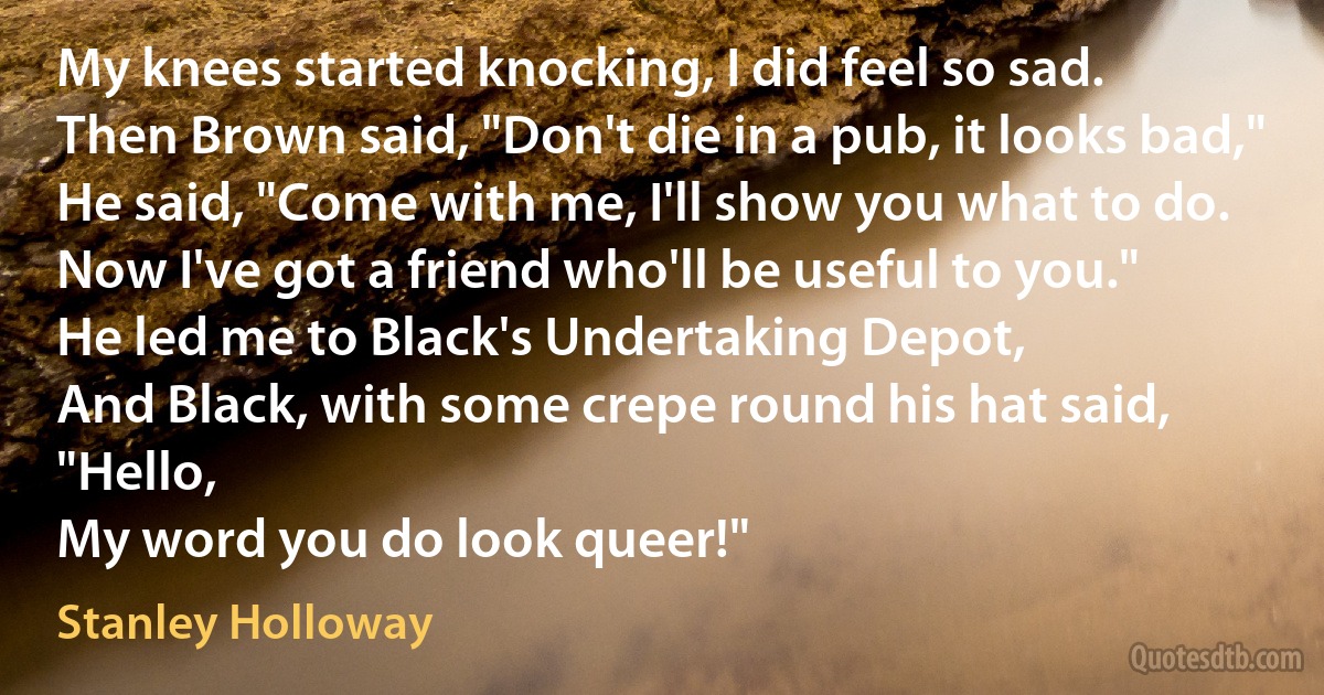 My knees started knocking, I did feel so sad.
Then Brown said, "Don't die in a pub, it looks bad,"
He said, "Come with me, I'll show you what to do.
Now I've got a friend who'll be useful to you."
He led me to Black's Undertaking Depot,
And Black, with some crepe round his hat said, "Hello,
My word you do look queer!" (Stanley Holloway)