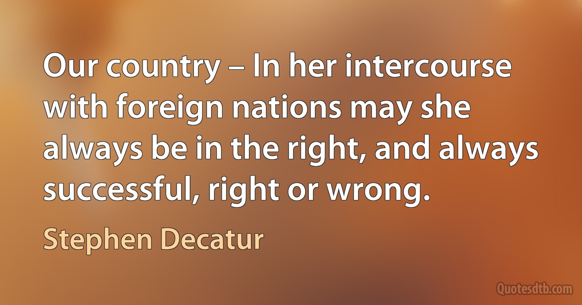 Our country – In her intercourse with foreign nations may she always be in the right, and always successful, right or wrong. (Stephen Decatur)