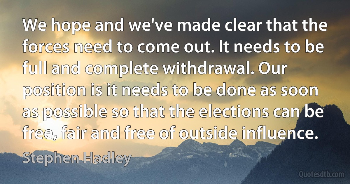 We hope and we've made clear that the forces need to come out. It needs to be full and complete withdrawal. Our position is it needs to be done as soon as possible so that the elections can be free, fair and free of outside influence. (Stephen Hadley)