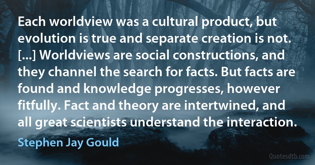 Each worldview was a cultural product, but evolution is true and separate creation is not. [...] Worldviews are social constructions, and they channel the search for facts. But facts are found and knowledge progresses, however fitfully. Fact and theory are intertwined, and all great scientists understand the interaction. (Stephen Jay Gould)