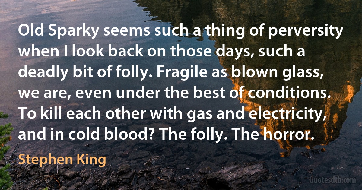 Old Sparky seems such a thing of perversity when I look back on those days, such a deadly bit of folly. Fragile as blown glass, we are, even under the best of conditions. To kill each other with gas and electricity, and in cold blood? The folly. The horror. (Stephen King)