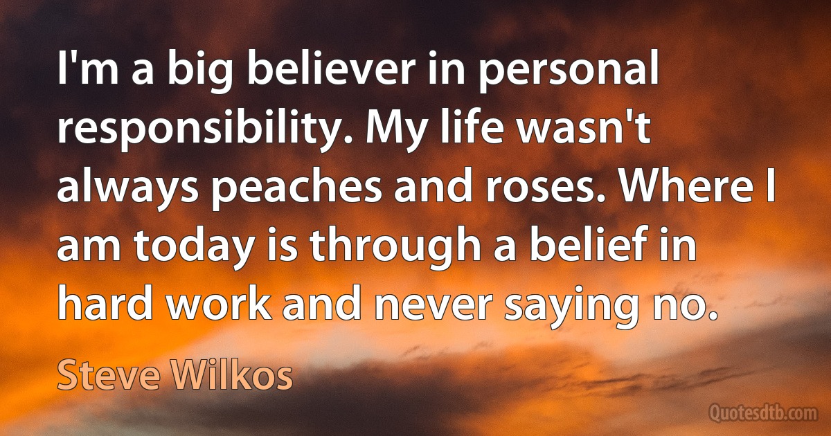 I'm a big believer in personal responsibility. My life wasn't always peaches and roses. Where I am today is through a belief in hard work and never saying no. (Steve Wilkos)