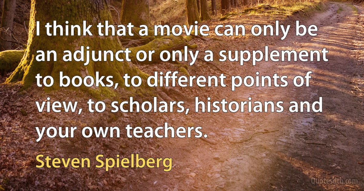 I think that a movie can only be an adjunct or only a supplement to books, to different points of view, to scholars, historians and your own teachers. (Steven Spielberg)