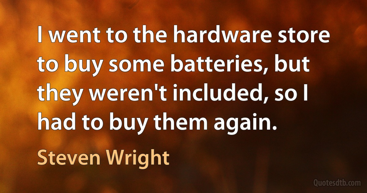 I went to the hardware store to buy some batteries, but they weren't included, so I had to buy them again. (Steven Wright)