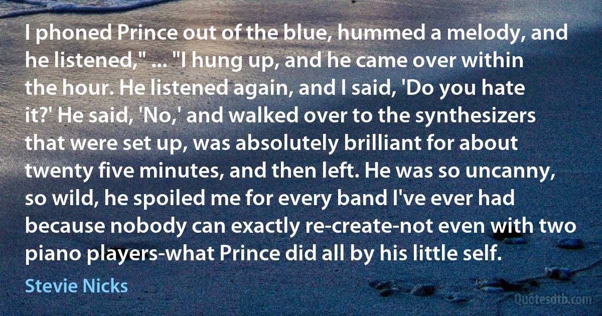 I phoned Prince out of the blue, hummed a melody, and he listened," ... "I hung up, and he came over within the hour. He listened again, and I said, 'Do you hate it?' He said, 'No,' and walked over to the synthesizers that were set up, was absolutely brilliant for about twenty five minutes, and then left. He was so uncanny, so wild, he spoiled me for every band I've ever had because nobody can exactly re-create-not even with two piano players-what Prince did all by his little self. (Stevie Nicks)