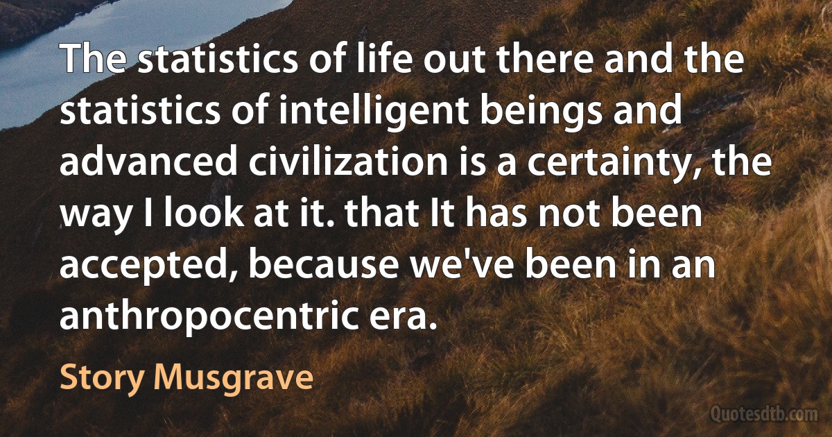 The statistics of life out there and the statistics of intelligent beings and advanced civilization is a certainty, the way I look at it. that It has not been accepted, because we've been in an anthropocentric era. (Story Musgrave)