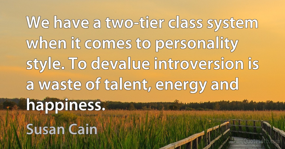 We have a two-tier class system when it comes to personality style. To devalue introversion is a waste of talent, energy and happiness. (Susan Cain)