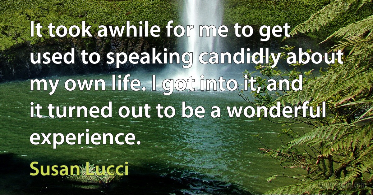 It took awhile for me to get used to speaking candidly about my own life. I got into it, and it turned out to be a wonderful experience. (Susan Lucci)