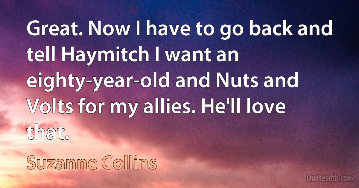 Great. Now I have to go back and tell Haymitch I want an eighty-year-old and Nuts and Volts for my allies. He'll love that. (Suzanne Collins)