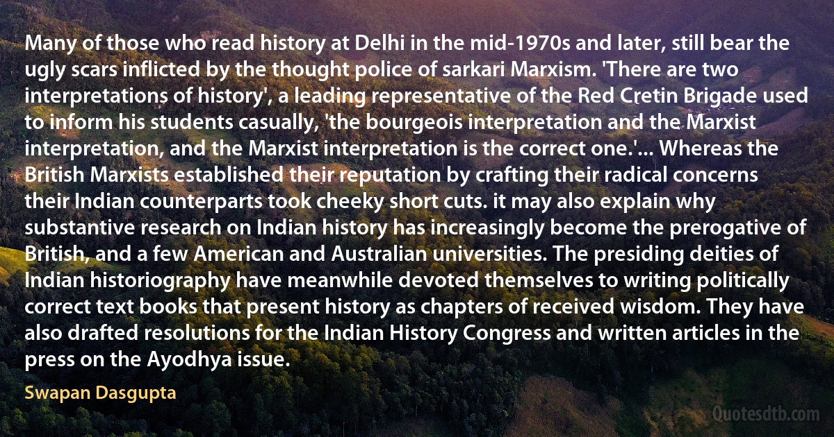 Many of those who read history at Delhi in the mid-1970s and later, still bear the ugly scars inflicted by the thought police of sarkari Marxism. 'There are two interpretations of history', a leading representative of the Red Cretin Brigade used to inform his students casually, 'the bourgeois interpretation and the Marxist interpretation, and the Marxist interpretation is the correct one.'... Whereas the British Marxists established their reputation by crafting their radical concerns their Indian counterparts took cheeky short cuts. it may also explain why substantive research on Indian history has increasingly become the prerogative of British, and a few American and Australian universities. The presiding deities of Indian historiography have meanwhile devoted themselves to writing politically correct text books that present history as chapters of received wisdom. They have also drafted resolutions for the Indian History Congress and written articles in the press on the Ayodhya issue. (Swapan Dasgupta)