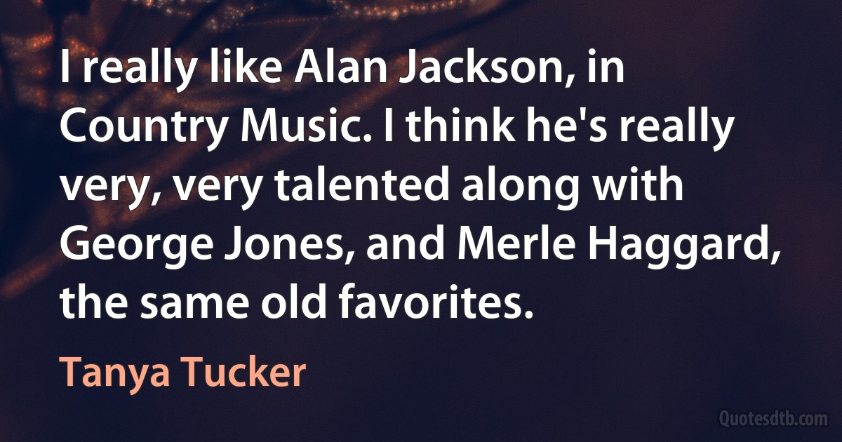 I really like Alan Jackson, in Country Music. I think he's really very, very talented along with George Jones, and Merle Haggard, the same old favorites. (Tanya Tucker)