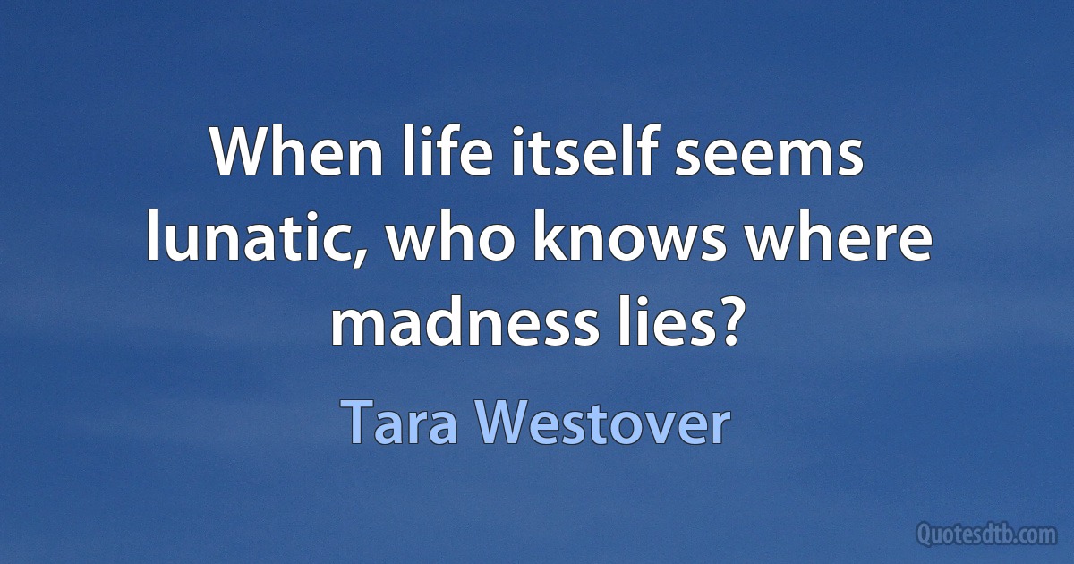 When life itself seems lunatic, who knows where madness lies? (Tara Westover)