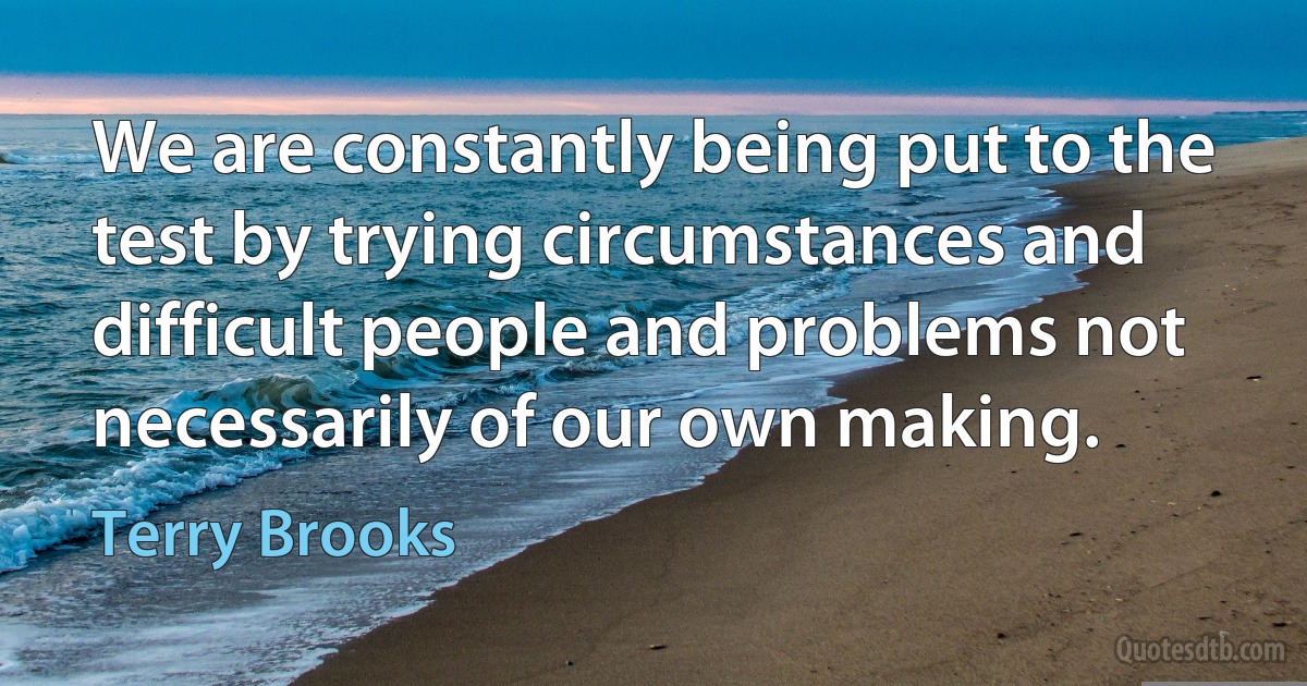 We are constantly being put to the test by trying circumstances and difficult people and problems not necessarily of our own making. (Terry Brooks)