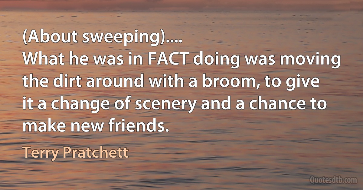 (About sweeping)....
What he was in FACT doing was moving the dirt around with a broom, to give it a change of scenery and a chance to make new friends. (Terry Pratchett)