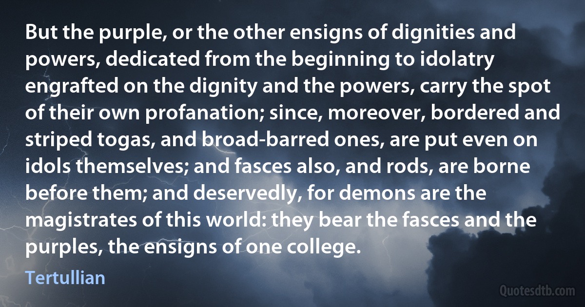 But the purple, or the other ensigns of dignities and powers, dedicated from the beginning to idolatry engrafted on the dignity and the powers, carry the spot of their own profanation; since, moreover, bordered and striped togas, and broad-barred ones, are put even on idols themselves; and fasces also, and rods, are borne before them; and deservedly, for demons are the magistrates of this world: they bear the fasces and the purples, the ensigns of one college. (Tertullian)