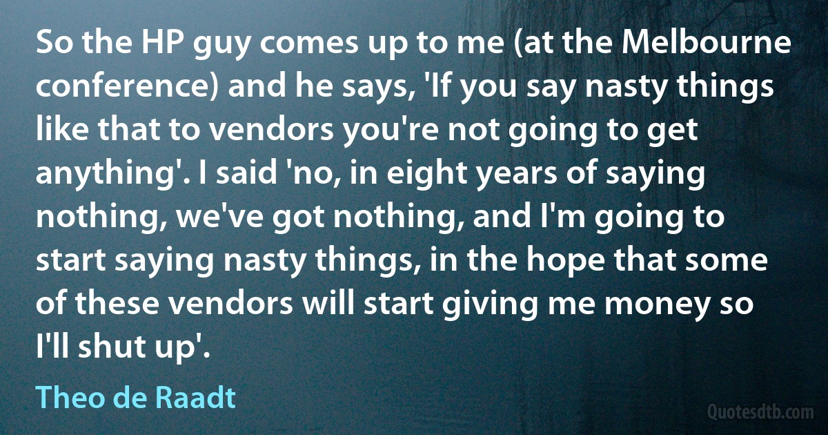 So the HP guy comes up to me (at the Melbourne conference) and he says, 'If you say nasty things like that to vendors you're not going to get anything'. I said 'no, in eight years of saying nothing, we've got nothing, and I'm going to start saying nasty things, in the hope that some of these vendors will start giving me money so I'll shut up'. (Theo de Raadt)